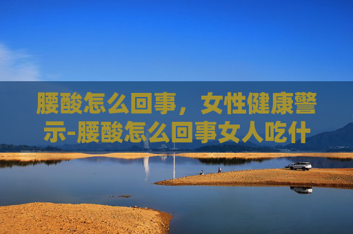 腰酸怎么回事,女性健康警示-腰酸怎么回事女人吃什么药 腰酸怎么回事,女性健康警示-腰酸怎么回事女人吃什么药