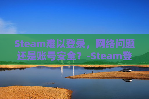 Steam难以登录，网络问题还是账号安全？-Steam登陆不上去的解决方法