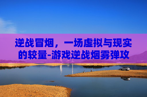 逆战冒烟,一场虚拟与现实的较量-游戏逆战烟雾弹攻略 逆战冒烟,一场虚拟与现实的较量-游戏逆战烟雾弹攻略