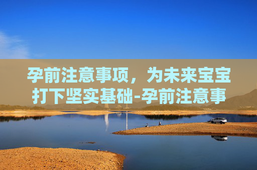 孕前注意事项，为未来宝宝打下坚实基础-孕前注意事项及饮食