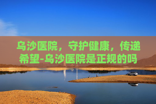 乌沙医院，守护健康，传递希望-乌沙医院是正规的吗