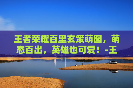 王者荣耀百里玄策萌图，萌态百出，英雄也可爱！-王者百里玄策图片