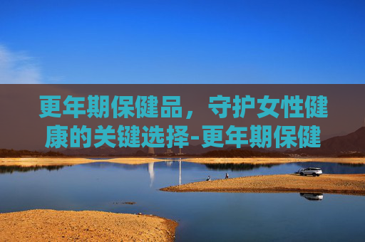 更年期保健品，守护女性健康的关键选择-更年期保健品推荐