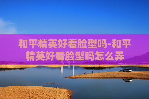和平精英好看脸型吗-和平精英好看脸型吗怎么弄