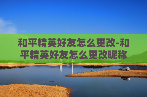 和平精英好友怎么更改-和平精英好友怎么更改昵称