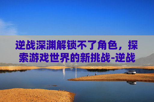 逆战深渊解锁不了角色，探索游戏世界的新挑战-逆战深渊没伤害怎么办