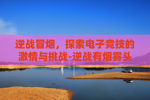 逆战冒烟，探索电子竞技的激情与挑战-逆战有烟雾头吗