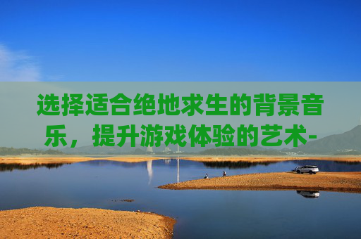 选择适合绝地求生的背景音乐，提升游戏体验的艺术-pubg最原始的背景音乐