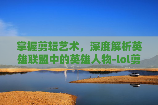 掌握剪辑艺术，深度解析英雄联盟中的英雄人物-lol剪辑怎么介绍人物