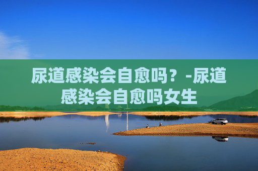 尿道感染会自愈吗？-尿道感染会自愈吗女生