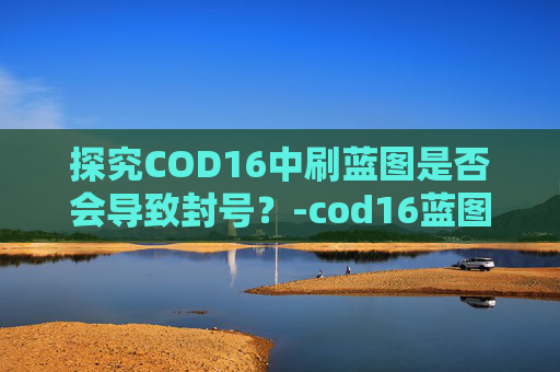 探究COD16中刷蓝图是否会导致封号？-cod16蓝图刷新