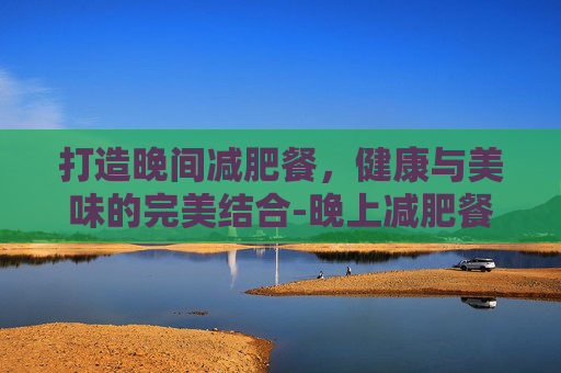 打造晚间减肥餐，健康与美味的完美结合-晚上减肥餐食谱