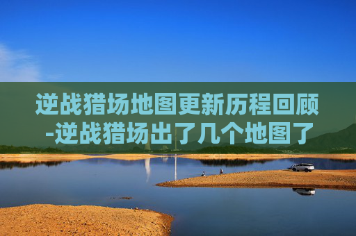 逆战猎场地图更新历程回顾-逆战猎场出了几个地图了啊