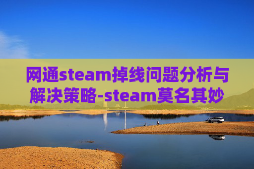 网通steam掉线问题分析与解决策略-steam莫名其妙掉线