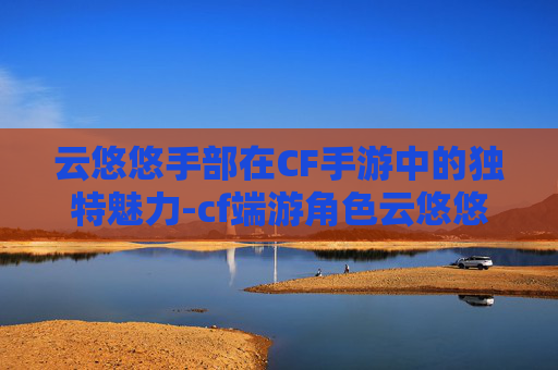 云悠悠手部在CF手游中的独特魅力-cf端游角色云悠悠手模