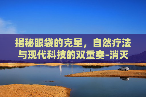 揭秘眼袋的克星，自然疗法与现代科技的双重奏-消灭眼袋的最好办法
