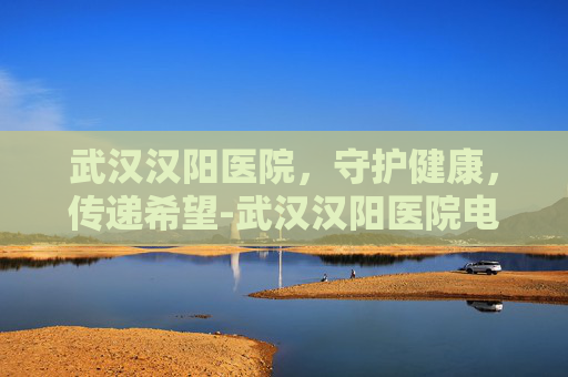 武汉汉阳医院，守护健康，传递希望-武汉汉阳医院电话