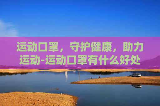 运动口罩,守护健康,助力运动-运动口罩有什么好处 运动口罩,守护健康,助力运动-运动口罩有什么好处