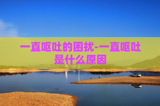 一直呕吐的困扰-一直呕吐是什么原因