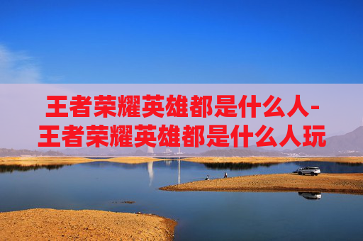 王者荣耀英雄都是什么人-王者荣耀英雄都是什么人玩的