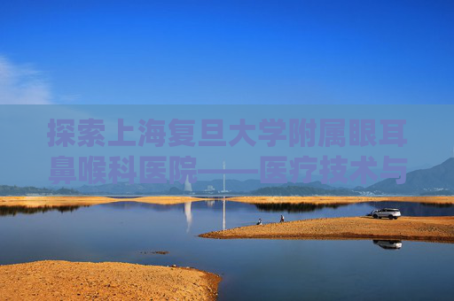 探索上海复旦大学附属眼耳鼻喉科医院——医疗技术与人文关怀的完美结合-上海复旦大学附属眼耳鼻喉科医院地址