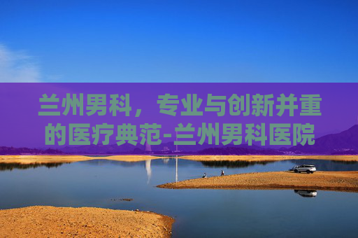 兰州男科，专业与创新并重的医疗典范-兰州男科医院哪家好