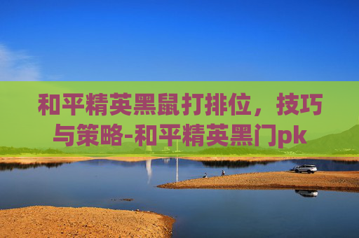 和平精英黑鼠打排位，技巧与策略-和平精英黑门pk