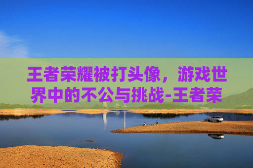 王者荣耀被打头像，游戏世界中的不公与挑战-王者荣耀被打头像怎么换