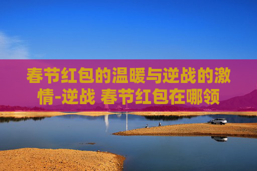 春节红包的温暖与逆战的激情-逆战 春节红包在哪领