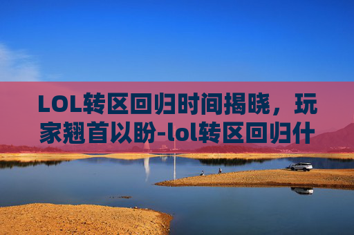 LOL转区回归时间揭晓,玩家翘首以盼-lol转区回归什么时候结束 LOL转区回归时间揭晓,玩家翘首以盼-lol转区回归什么时候结束