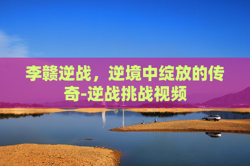 李赣逆战，逆境中绽放的传奇-逆战挑战视频