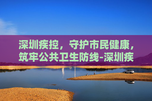 深圳疾控，守护市民健康，筑牢公共卫生防线-深圳疾控公众号