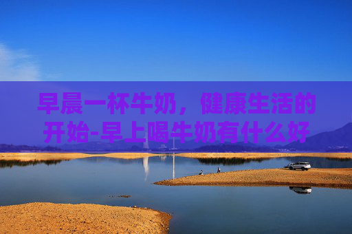 早晨一杯牛奶，健康生活的开始-早上喝牛奶有什么好处和坏处