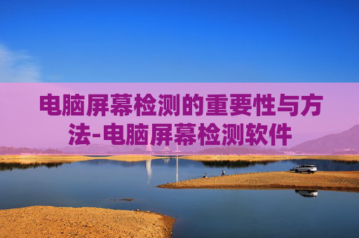 电脑屏幕检测的重要性与方法-电脑屏幕检测软件