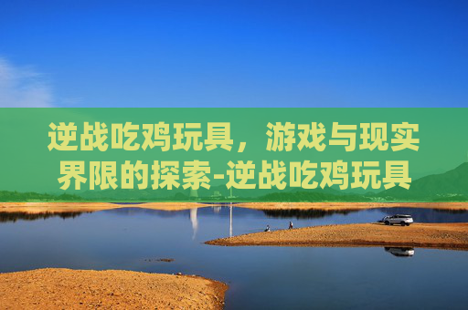 逆战吃鸡玩具，游戏与现实界限的探索-逆战吃鸡玩具推荐