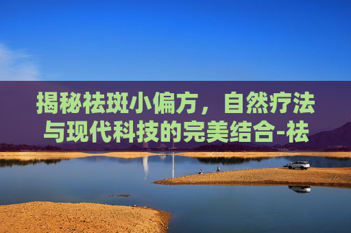 揭秘祛斑小偏方，自然疗法与现代科技的完美结合-祛斑小偏方实测分享