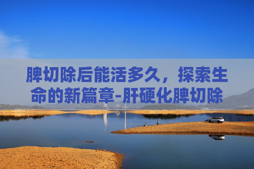 脾切除后能活多久，探索生命的新篇章-肝硬化脾切除后能活多久