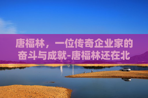 唐福林，一位传奇企业家的奋斗与成就-唐福林还在北京协和医院吗