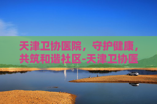 天津卫协医院，守护健康，共筑和谐社区-天津卫协医院正规吗