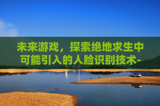 未来游戏，探索绝地求生中可能引入的人脸识别技术-吃鸡人脸识别失败怎么办