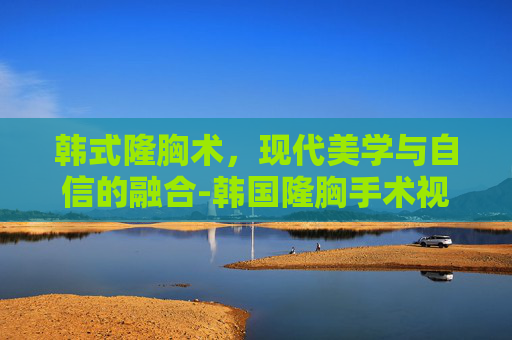 韩式隆胸术，现代美学与自信的融合-韩国隆胸手术视频合集