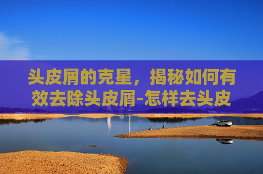头皮屑的克星，揭秘如何有效去除头皮屑-怎样去头皮屑小妙招