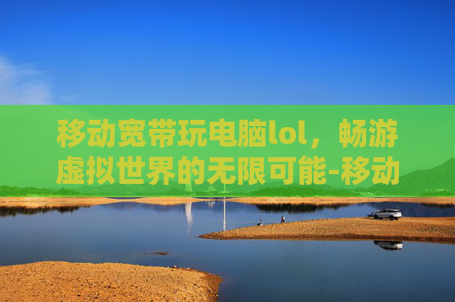 移动宽带玩电脑lol，畅游虚拟世界的无限可能-移动宽带玩电脑游戏怎么样
