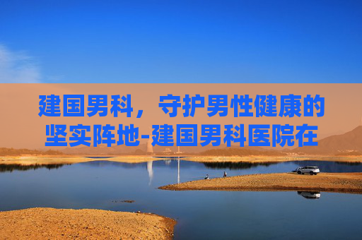 建国男科，守护男性健康的坚实阵地-建国男科医院在哪里