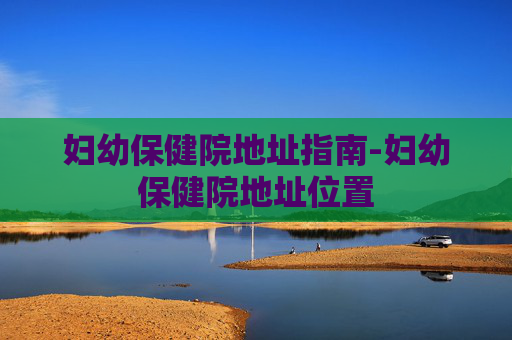 妇幼保健院地址指南-妇幼保健院地址位置