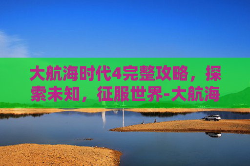 大航海时代4完整攻略，探索未知，征服世界-大航海时代4完整攻略大全