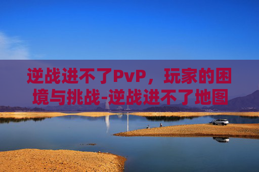 逆战进不了PvP，玩家的困境与挑战-逆战进不了地图