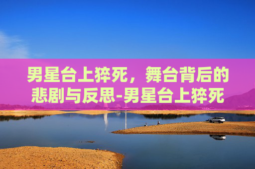 男星台上猝死，舞台背后的悲剧与反思-男星台上猝死的是谁