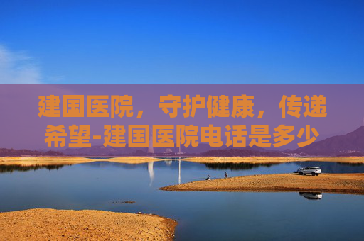 建国医院，守护健康，传递希望-建国医院电话是多少
