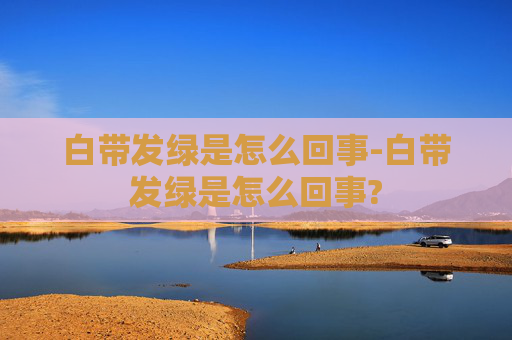 白带发绿是怎么回事-白带发绿是怎么回事?